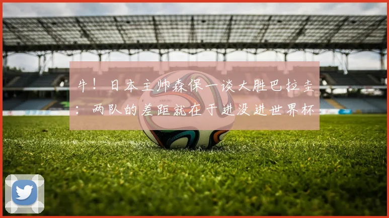 牛！日本主帅森保一谈大胜巴拉圭：两队的差距就在于进没进世界杯