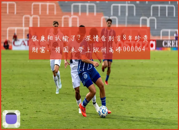 张康阳认输了？深情告别言8年珍贵财富，将国米带上欧洲高峰0000644