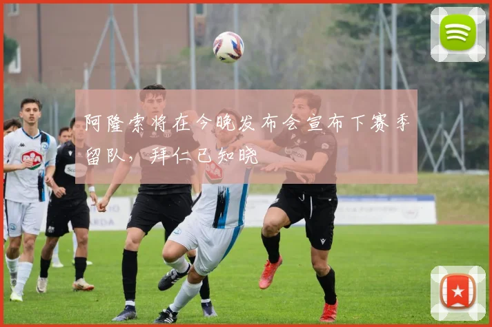 阿隆索将在今晚发布会宣布下赛季留队，拜仁已知晓