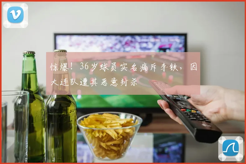 惊爆！36岁球员实名痛斥李铁，因大连队遭其恶意封杀