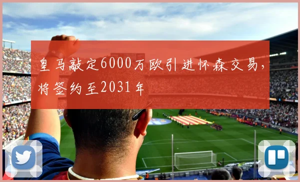 皇马敲定6000万欧引进怀森交易，将签约至2031年