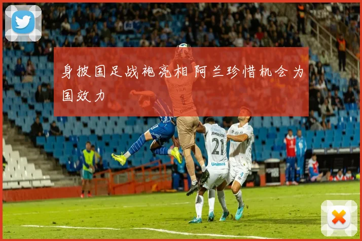 身披国足战袍亮相 阿兰珍惜机会为国效力