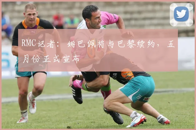 RMC记者：姆巴佩将与巴黎续约，五月份正式宣布