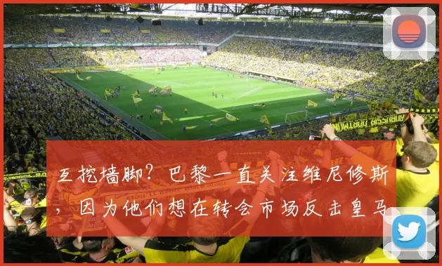 互挖墙脚？巴黎一直关注维尼修斯，因为他们想在转会市场反击皇马