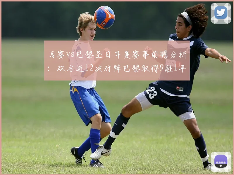 马赛vs巴黎圣日耳曼赛事前瞻分析：双方近12次对阵巴黎取得9胜1平2负