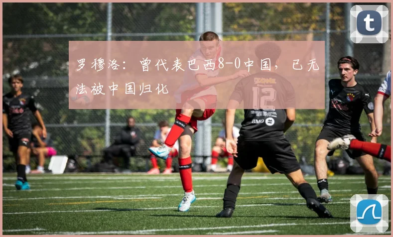 罗穆洛：曾代表巴西8-0中国，已无法被中国归化