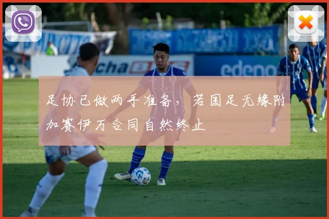 足协已做两手准备，若国足无缘附加赛伊万合同自然终止