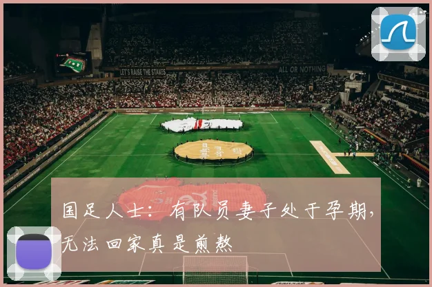 国足人士：有队员妻子处于孕期，无法回家真是煎熬