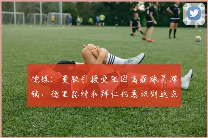 德媒：曼联引援受阻因高薪球员滞销，德里赫特和拜仁也意识到这点