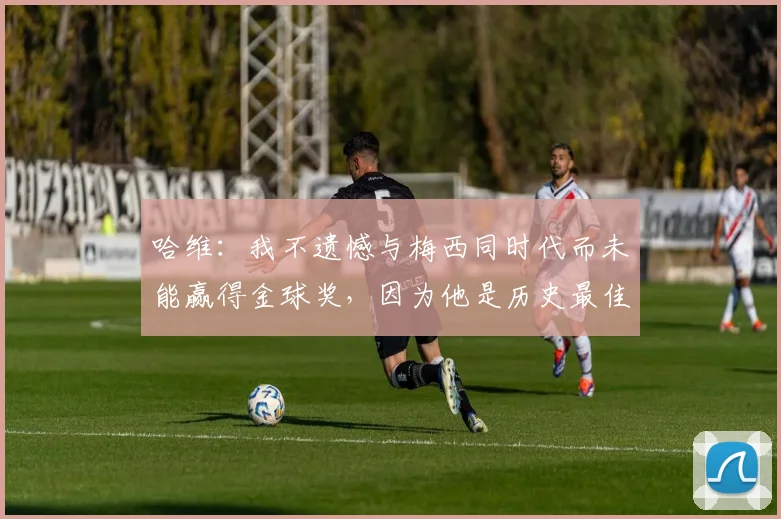 哈维：我不遗憾与梅西同时代而未能赢得金球奖，因为他是历史最佳