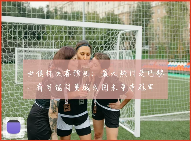 世俱杯决赛预测：最大热门是巴黎，有可能同曼城或国米争夺冠军