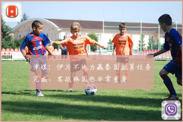 津媒：伊万不认为赢泰国就算任务完成，客战韩国也非常重要