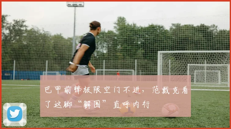 巴甲前锋极限空门不进，范戴克看了这脚“解围”直呼内行