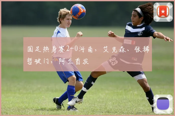 国足热身赛2-0河南，艾克森、张稀哲破门，阿兰首发