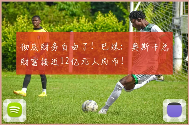彻底财务自由了！巴媒：奥斯卡总财富接近12亿元人民币！
