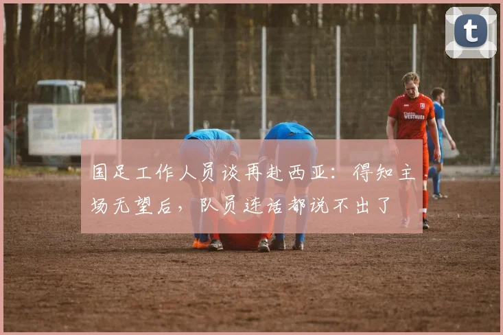 国足工作人员谈再赴西亚：得知主场无望后，队员连话都说不出了
