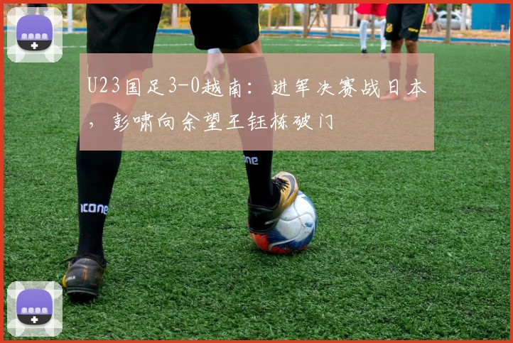 U23国足3-0越南：进军决赛战日本，彭啸向余望王钰栋破门