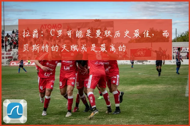 拉爵：C罗可能是曼联历史最佳，而贝斯特的天赋或是最高的