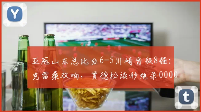 亚冠山东总比分6-5川崎晋级8强：克雷桑双响，贾德松读秒绝杀0000644