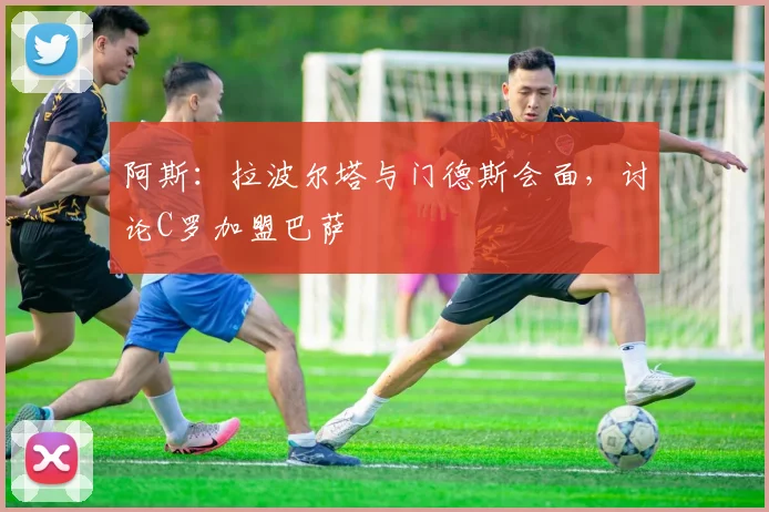 阿斯：拉波尔塔与门德斯会面，讨论C罗加盟巴萨