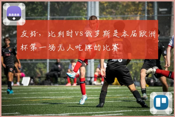 友好，比利时vs俄罗斯是本届欧洲杯第一场无人吃牌的比赛