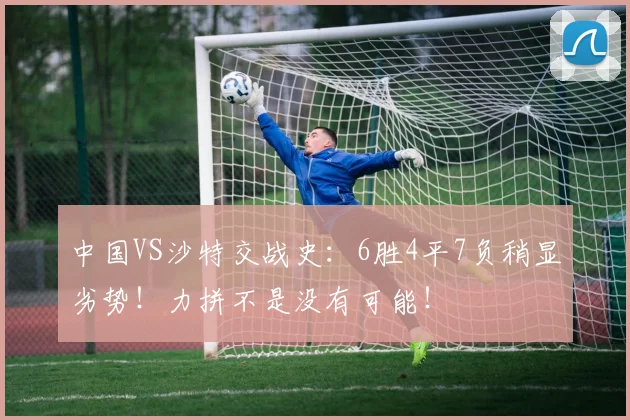 中国VS沙特交战史：6胜4平7负稍显劣势！力拼不是没有可能！