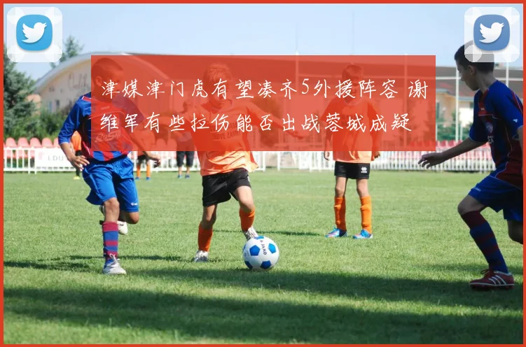 津媒津门虎有望凑齐5外援阵容 谢维军有些拉伤能否出战蓉城成疑