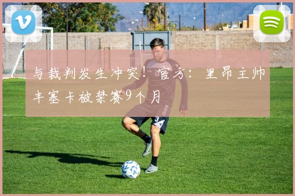 与裁判发生冲突！官方：里昂主帅丰塞卡被禁赛9个月