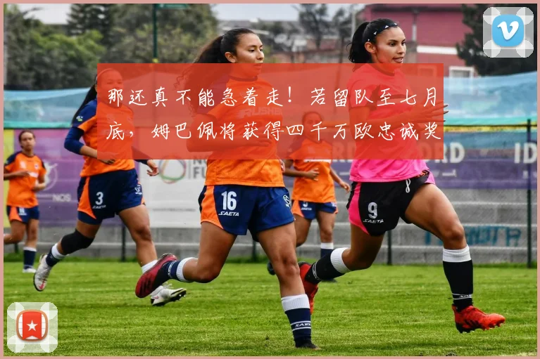 那还真不能急着走！若留队至七月底，姆巴佩将获得四千万欧忠诚奖