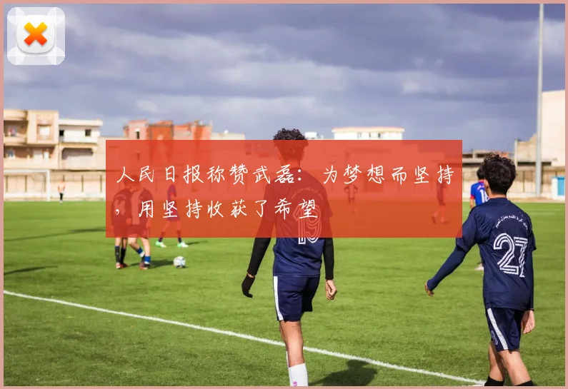 人民日报称赞武磊：为梦想而坚持，用坚持收获了希望