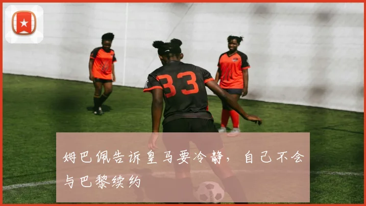 姆巴佩告诉皇马要冷静，自己不会与巴黎续约