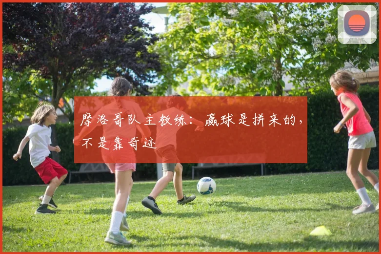 摩洛哥队主教练：赢球是拼来的，不是靠奇迹