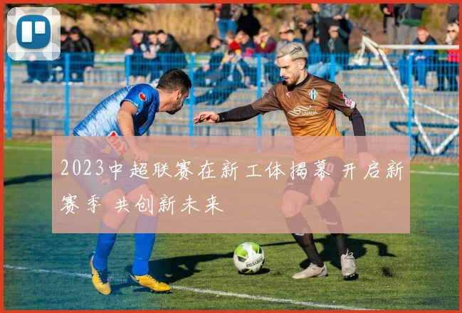 2023中超联赛在新工体揭幕 开启新赛季 共创新未来
