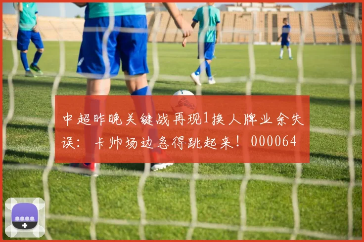 中超昨晚关键战再现1换人牌业余失误：卡帅场边急得跳起来！0000644